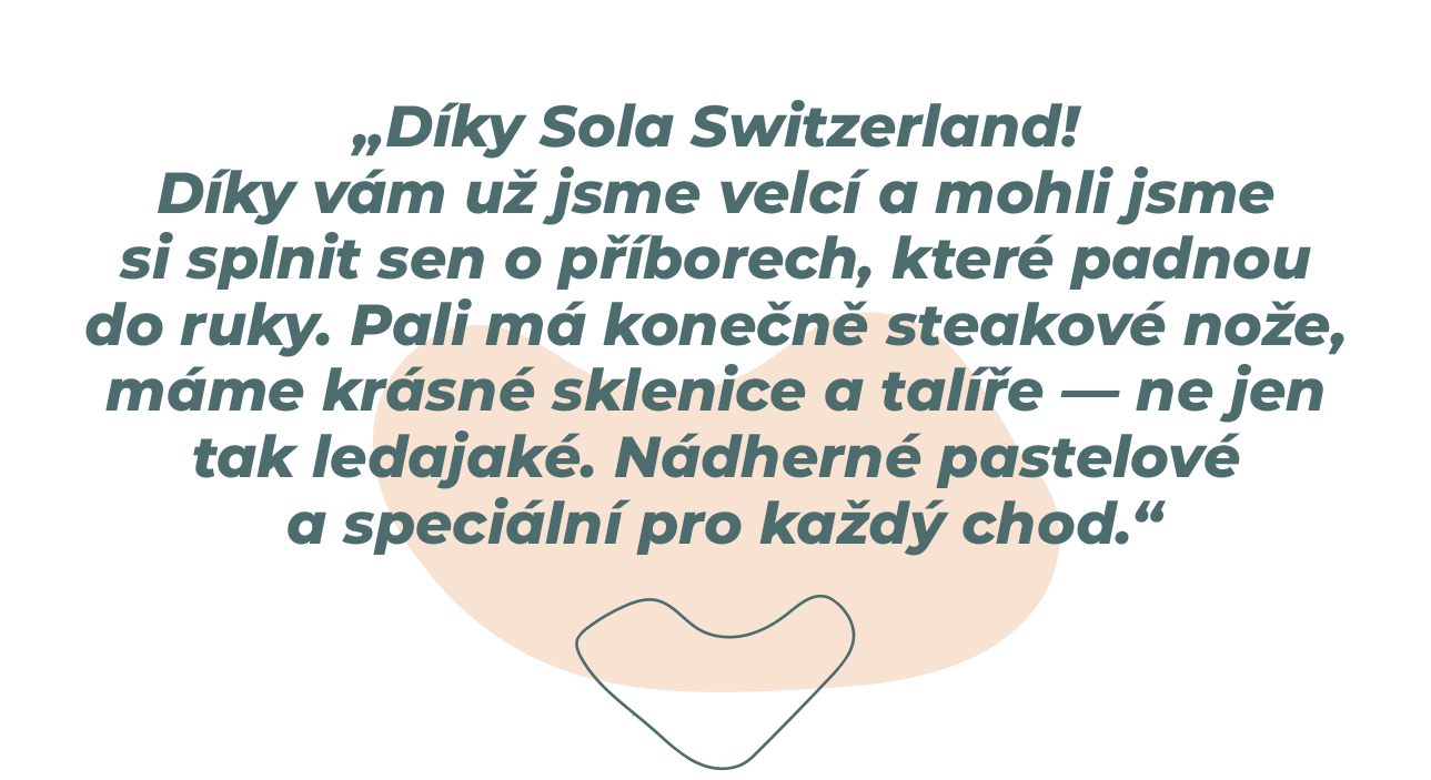 „Díky, Sola Switzerland! Díky vám jsme už dospělí a mohli jsme si splnit sen o příborech, které skvěle padnou do ruky. Pali má konečně nože na steaky, máme krásné sklenice a talíře, které nejsou jen takové obyčejné. Nádherné pastelové barvy a speciální pro každý chod.“ 